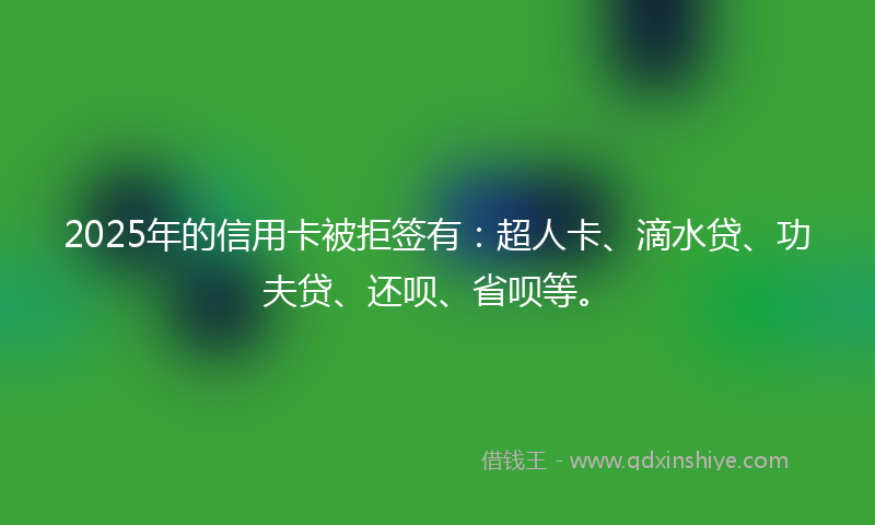 2025年的信用卡被拒签有：超人卡、滴水贷、功夫贷、还呗、省呗等。