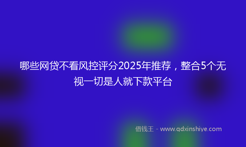 哪些网贷不看风控评分2025年推荐，整合5个无视一切是人就下款平台