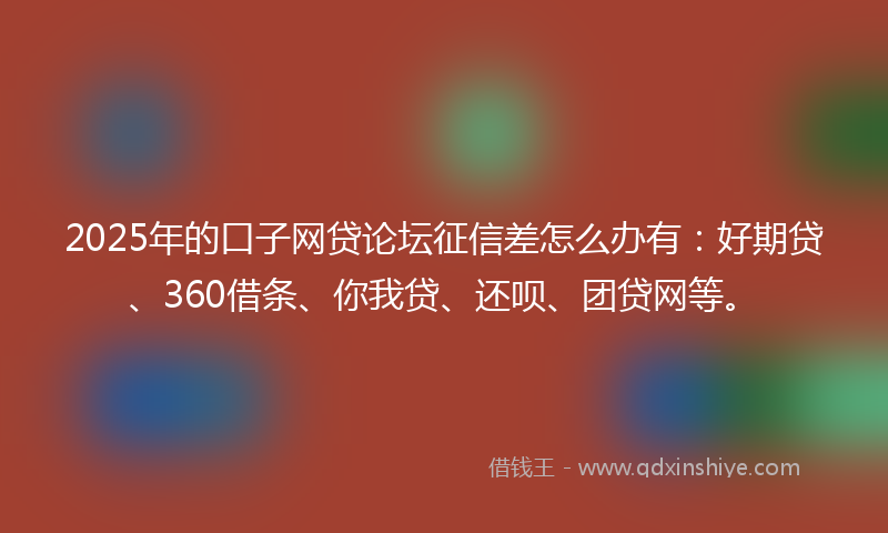 2025年的口子网贷论坛征信差怎么办有：好期贷、360借条、你我贷、还呗、团贷网等。