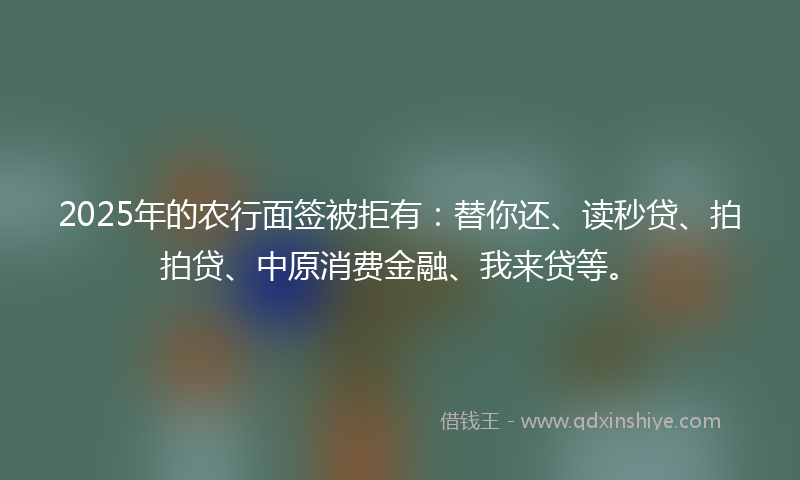 2025年的农行面签被拒有：替你还、读秒贷、拍拍贷、中原消费金融、我来贷等。