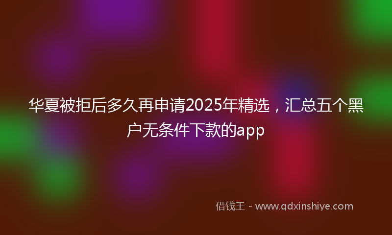 华夏被拒后多久再申请2025年精选，汇总五个黑户无条件下款的app
