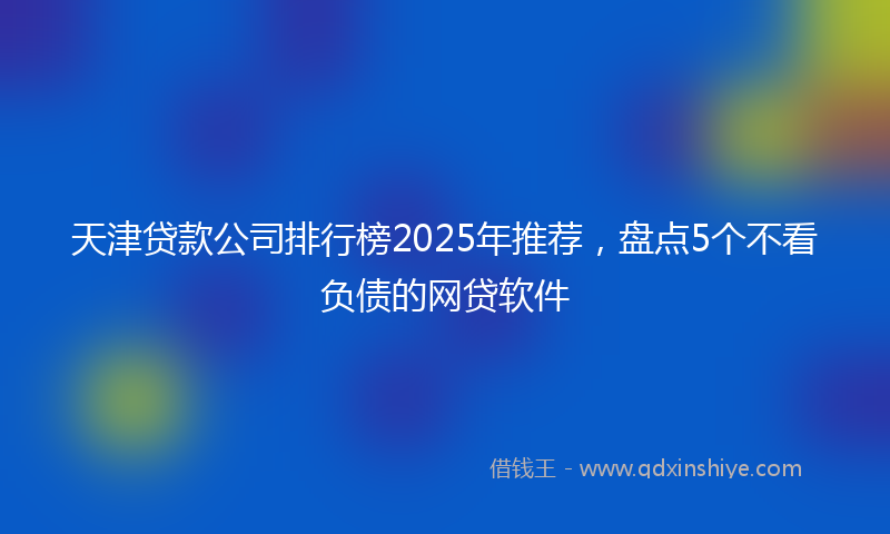 天津贷款公司排行榜2025年推荐，盘点5个不看负债的网贷软件