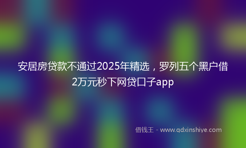 安居房贷款不通过2025年精选，罗列五个黑户借2万元秒下网贷口子app