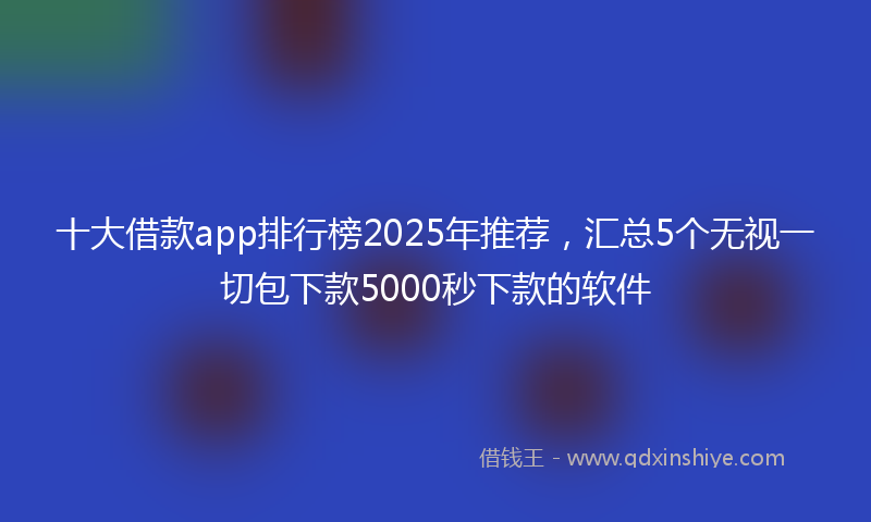 十大借款app排行榜2025年推荐，汇总5个无视一切包下款5000秒下款的软件