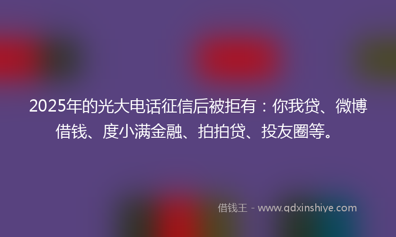 2025年的光大电话征信后被拒有：你我贷、微博借钱、度小满金融、拍拍贷、投友圈等。