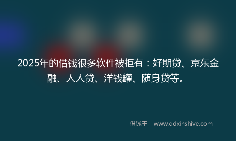 2025年的借钱很多软件被拒有：好期贷、京东金融、人人贷、洋钱罐、随身贷等。