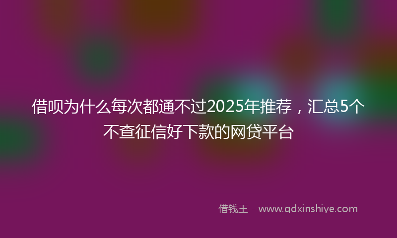 借呗为什么每次都通不过2025年推荐，汇总5个不查征信好下款的网贷平台