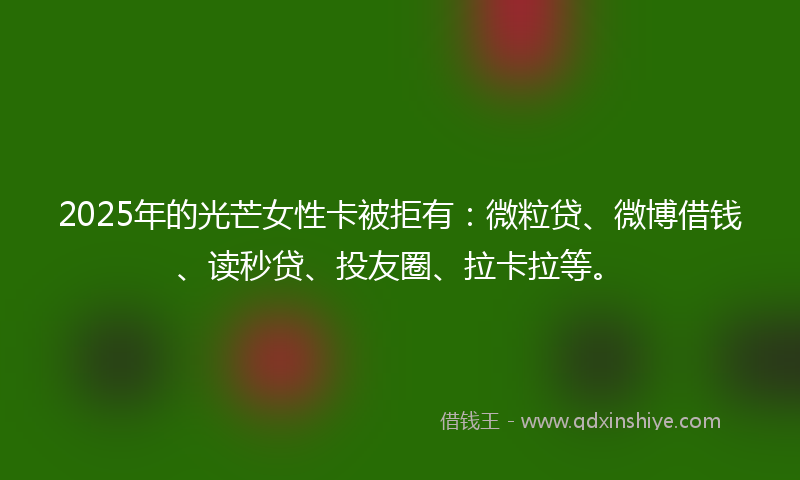 2025年的光芒女性卡被拒有:微粒贷、微博借钱、读秒贷、投友圈、拉卡拉等。