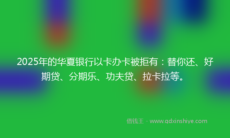 2025年的华夏银行以卡办卡被拒有：替你还、好期贷、分期乐、功夫贷、拉卡拉等。