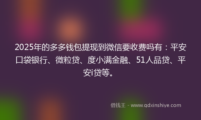 2025年的多多钱包提现到微信要收费吗有：平安口袋银行、微粒贷、度小满金融、51人品贷、平安i贷等。