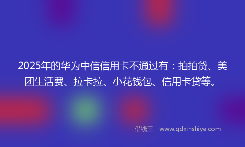 2025年的华为中信信用卡不通过有：拍拍贷、美团生活费、拉卡拉、小花钱包、信用卡贷等。