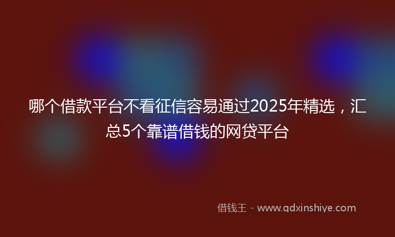 哪个借款平台不看征信容易通过2025年精选，汇总5个靠谱借钱的网贷平台