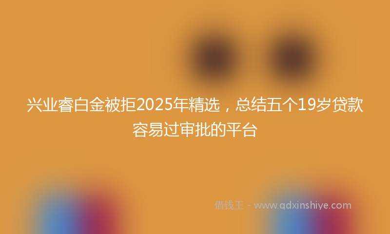 兴业睿白金被拒2025年精选，总结五个19岁贷款容易过审批的平台