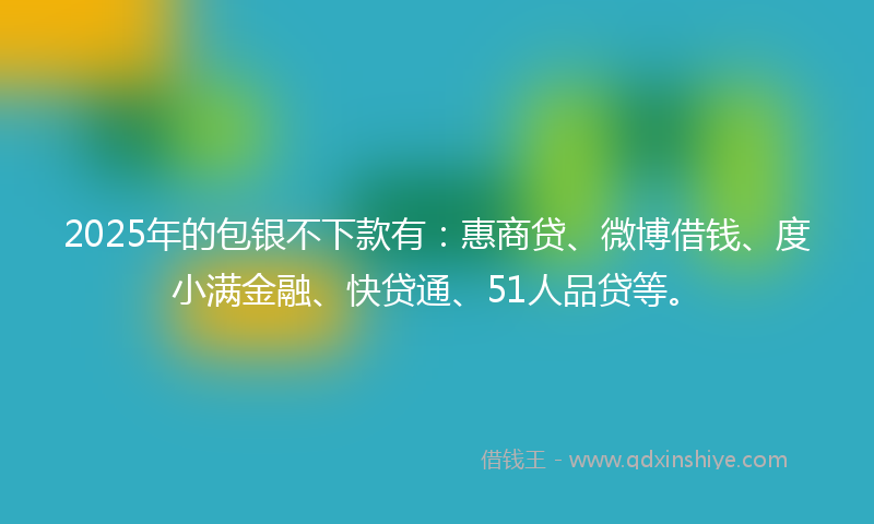2025年的包银不下款有：惠商贷、微博借钱、度小满金融、快贷通、51人品贷等。