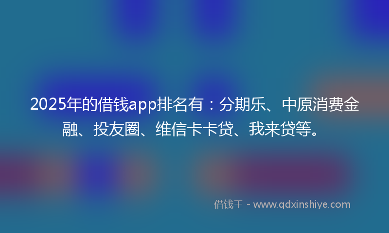 2025年的借钱app排名有：分期乐、中原消费金融、投友圈、维信卡卡贷、我来贷等。