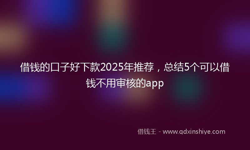 借钱的口子好下款2025年推荐，总结5个可以借钱不用审核的app