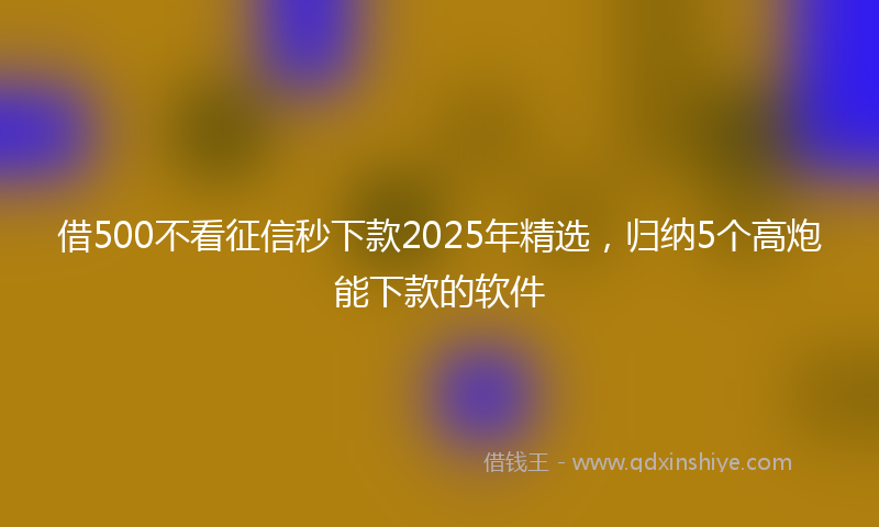 借500不看征信秒下款2025年精选，归纳5个高炮能下款的软件