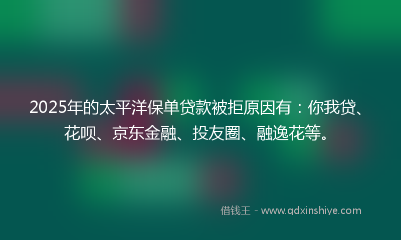 2025年的太平洋保单贷款被拒原因有：你我贷、花呗、京东金融、投友圈、融逸花等。