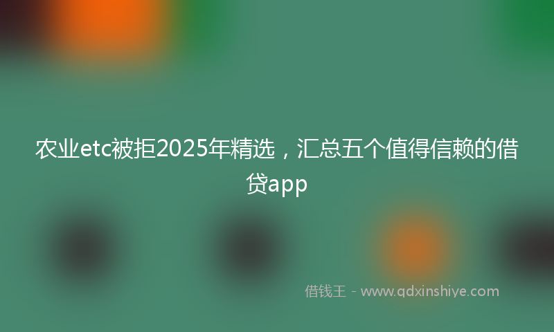 农业etc被拒2025年精选，汇总五个值得信赖的借贷app