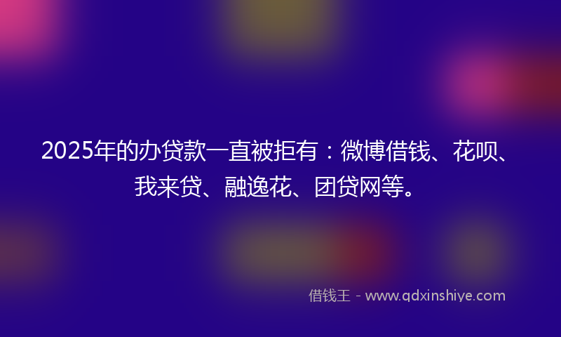2025年的办贷款一直被拒有：微博借钱、花呗、我来贷、融逸花、团贷网等。