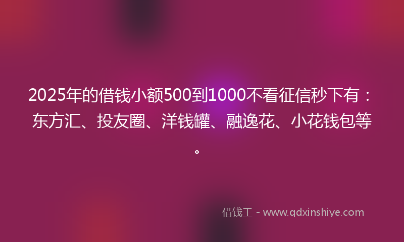 2025年的借钱小额500到1000不看征信秒下有：东方汇、投友圈、洋钱罐、融逸花、小花钱包等。