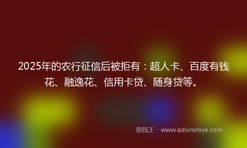 2025年的农行征信后被拒有：超人卡、百度有钱花、融逸花、信用卡贷、随身贷等。