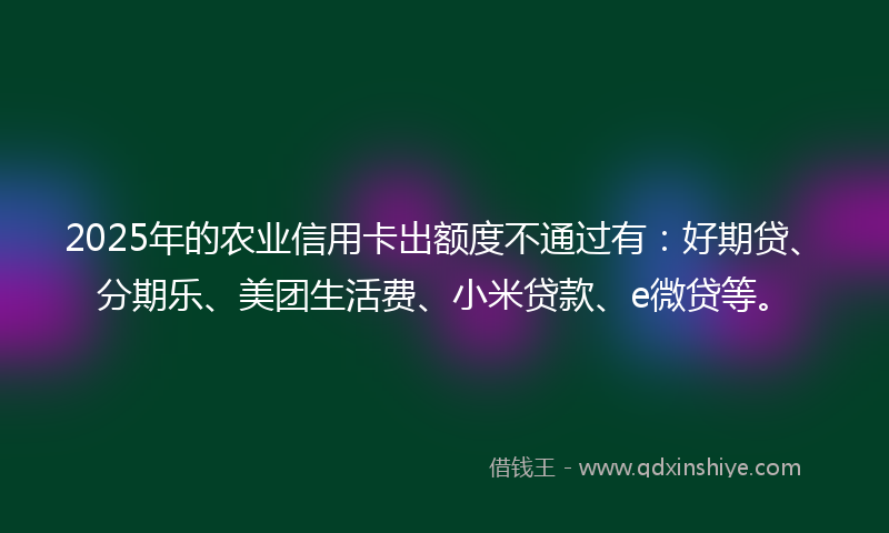 2025年的农业信用卡出额度不通过有：好期贷、分期乐、美团生活费、小米贷款、e微贷等。
