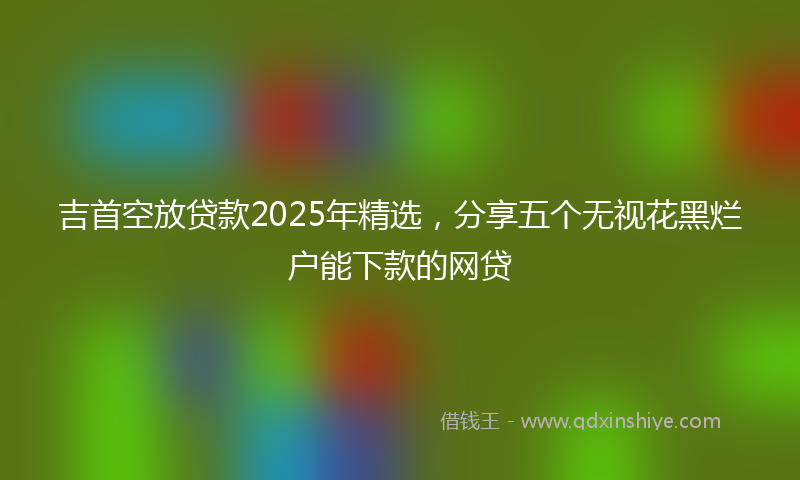 吉首空放贷款2025年精选，分享五个无视花黑烂户能下款的网贷