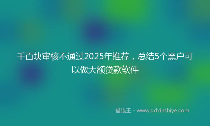 千百块审核不通过2025年推荐，总结5个黑户可以做大额贷款软件