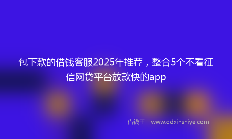 包下款的借钱客服2025年推荐，整合5个不看征信网贷平台放款快的app