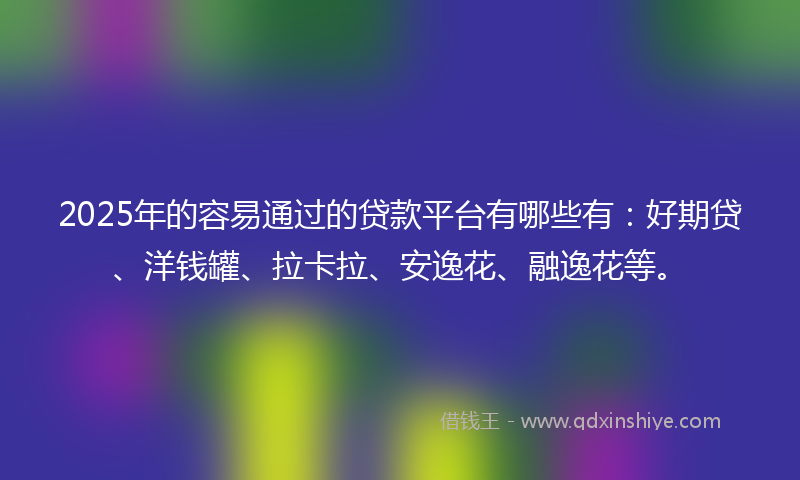 2025年的容易通过的贷款平台有哪些有：好期贷、洋钱罐、拉卡拉、安逸花、融逸花等。