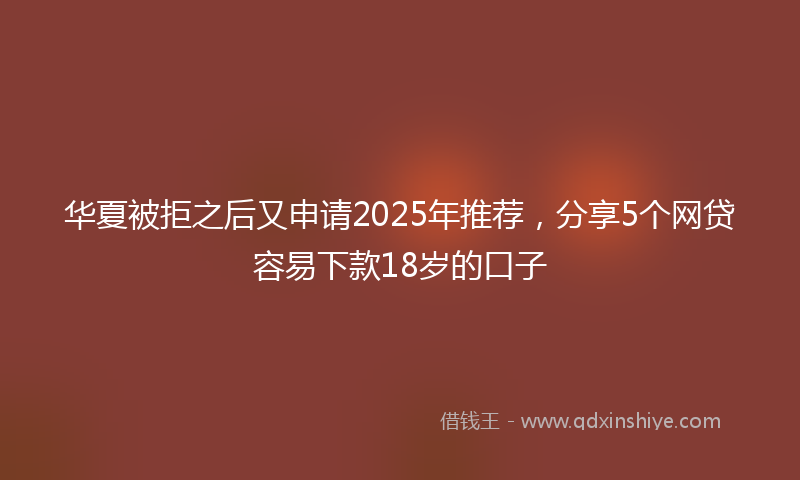 华夏被拒之后又申请2025年推荐，分享5个网贷容易下款18岁的口子