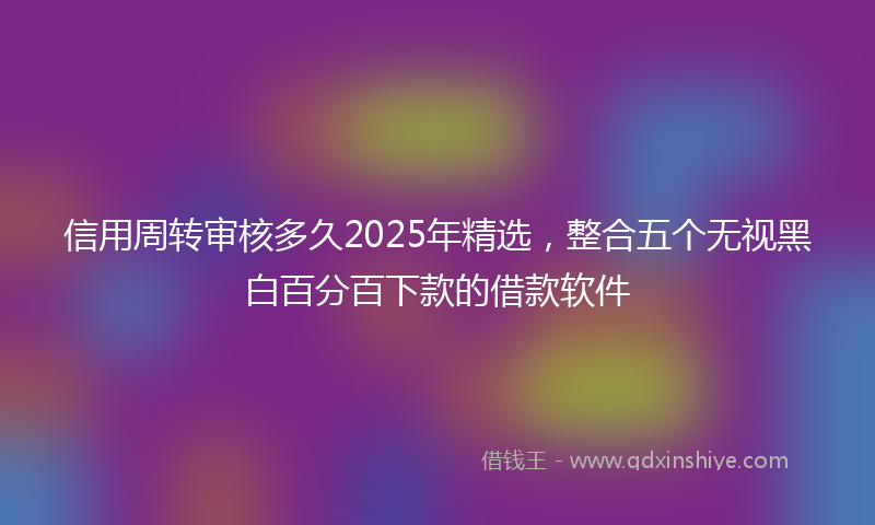 信用周转审核多久2025年精选，整合五个无视黑白百分百下款的借款软件
