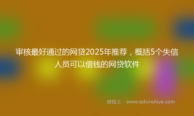 审核最好通过的网贷2025年推荐，概括5个失信人员可以借钱的网贷软件