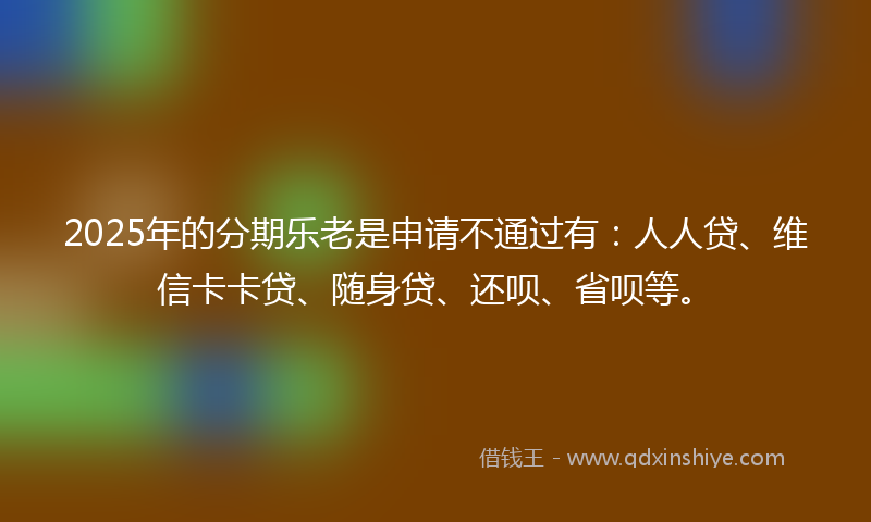 2025年的分期乐老是申请不通过有：人人贷、维信卡卡贷、随身贷、还呗、省呗等。