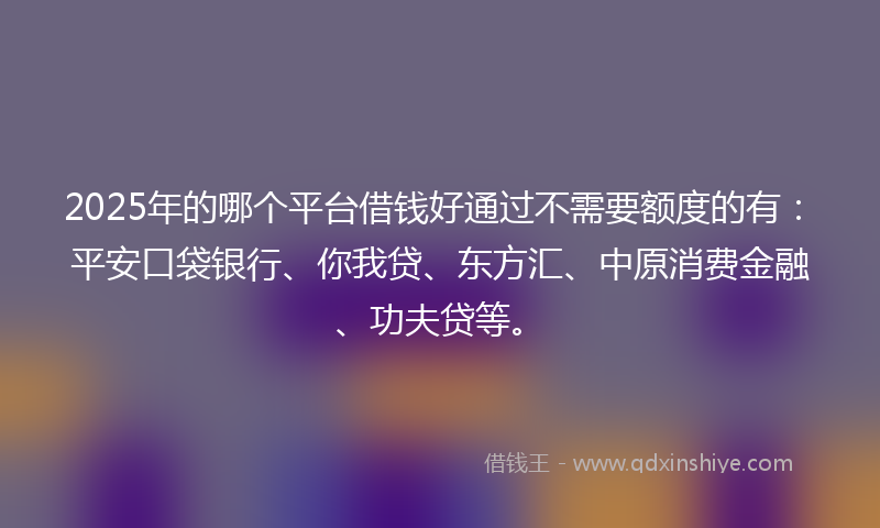 2025年的哪个平台借钱好通过不需要额度的有：平安口袋银行、你我贷、东方汇、中原消费金融、功夫贷等。