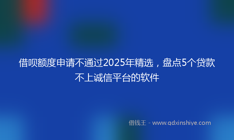 借呗额度申请不通过2025年精选，盘点5个贷款不上诚信平台的软件