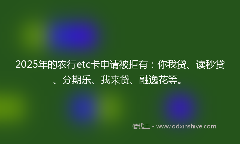 2025年的农行etc卡申请被拒有：你我贷、读秒贷、分期乐、我来贷、融逸花等。