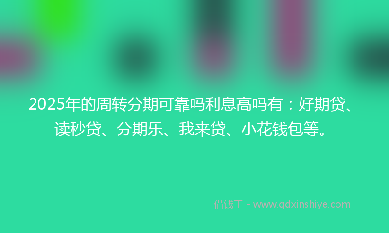 2025年的周转分期可靠吗利息高吗有：好期贷、读秒贷、分期乐、我来贷、小花钱包等。