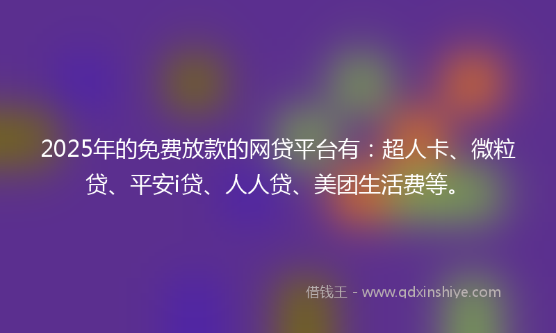 2025年的免费放款的网贷平台有：超人卡、微粒贷、平安i贷、人人贷、美团生活费等。
