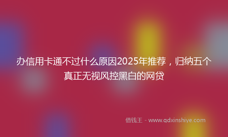 办信用卡通不过什么原因2025年推荐，归纳五个真正无视风控黑白的网贷