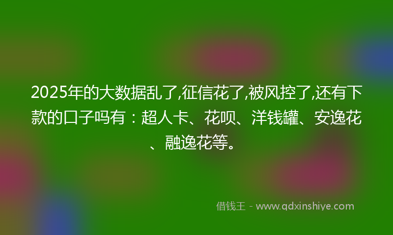 2025年的大数据乱了,征信花了,被风控了,还有下款的口子吗有：超人卡、花呗、洋钱罐、安逸花、融逸花等。