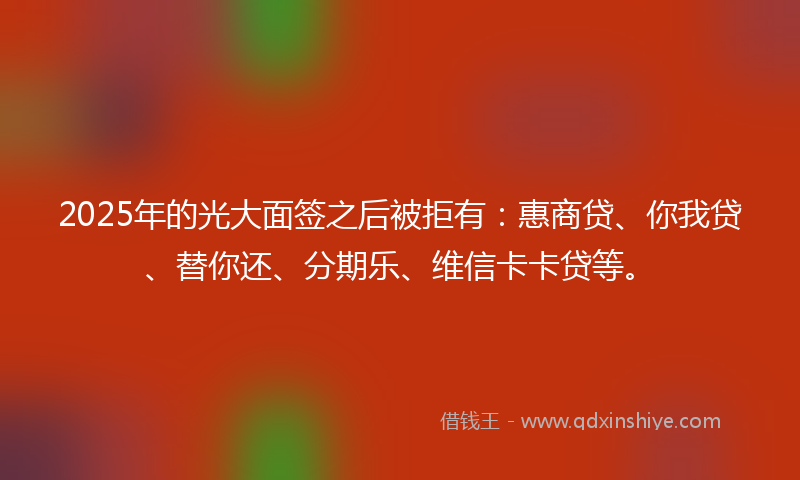 2025年的光大面签之后被拒有：惠商贷、你我贷、替你还、分期乐、维信卡卡贷等。