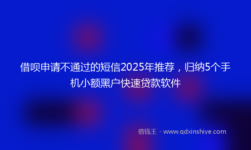 借呗申请不通过的短信2025年推荐，归纳5个手机小额黑户快速贷款软件