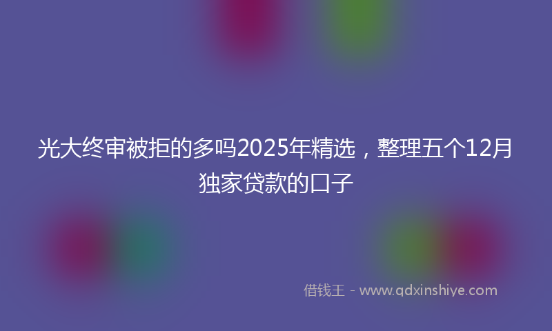 光大终审被拒的多吗2025年精选，整理五个12月独家贷款的口子