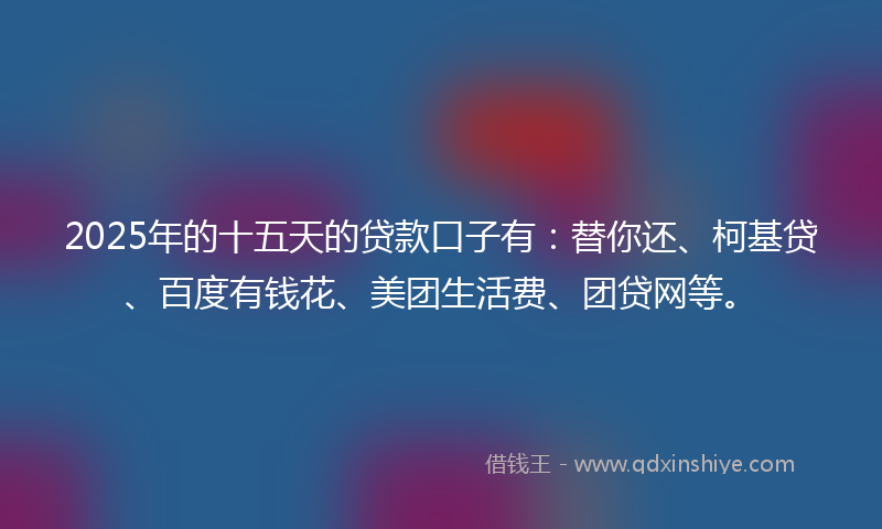 2025年的十五天的贷款口子有：替你还、柯基贷、百度有钱花、美团生活费、团贷网等。