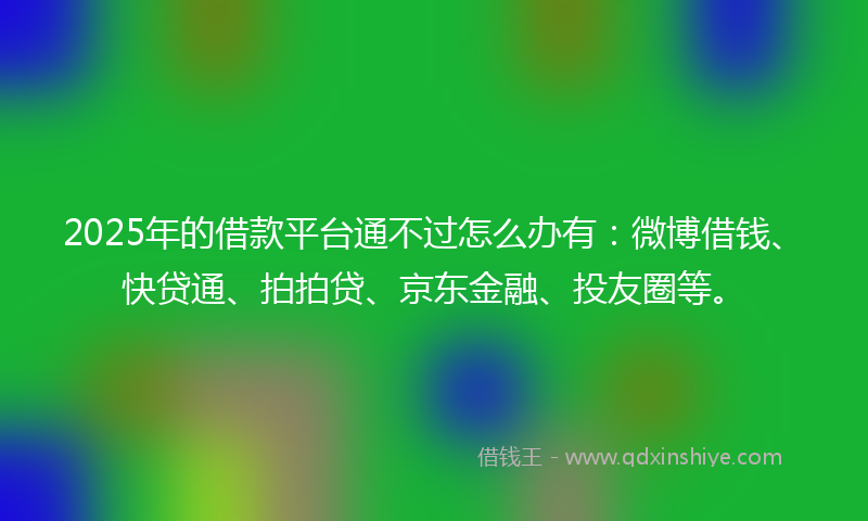 2025年的借款平台通不过怎么办有：微博借钱、快贷通、拍拍贷、京东金融、投友圈等。