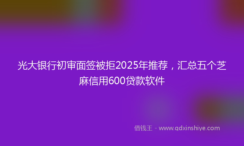 光大银行初审面签被拒2025年推荐，汇总五个芝麻信用600贷款软件