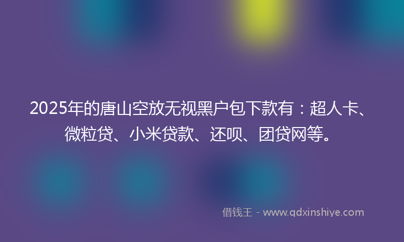 2025年的唐山空放无视黑户包下款有：超人卡、微粒贷、小米贷款、还呗、团贷网等。