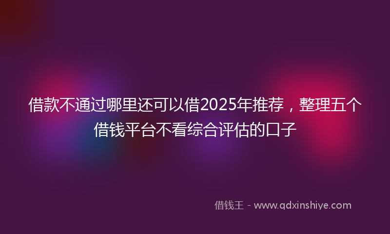 借款不通过哪里还可以借2025年推荐，整理五个借钱平台不看综合评估的口子